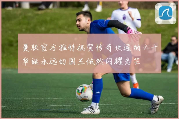 曼联官方推特祝贺传奇坎通纳六十华诞永远的国王依然闪耀光芒