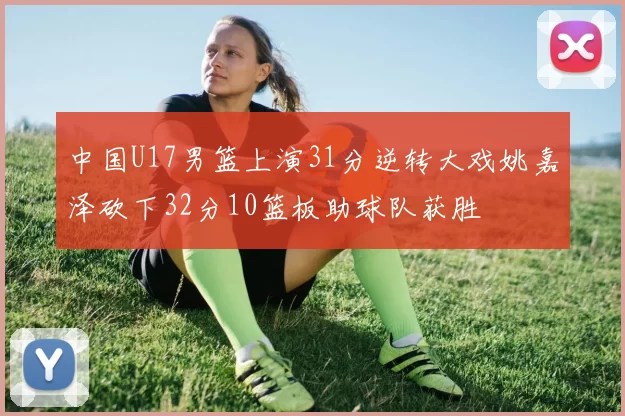 中国U17男篮上演31分逆转大戏姚嘉泽砍下32分10篮板助球队获胜