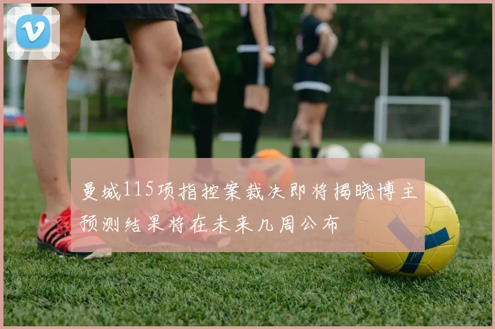 曼城115项指控案裁决即将揭晓博主预测结果将在未来几周公布