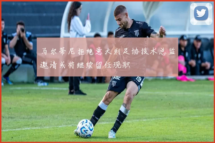 马尔蒂尼拒绝意大利足协技术总监邀请或将继续留任现职
