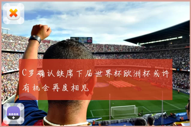 C罗确认缺席下届世界杯欧洲杯或许有机会再度相见