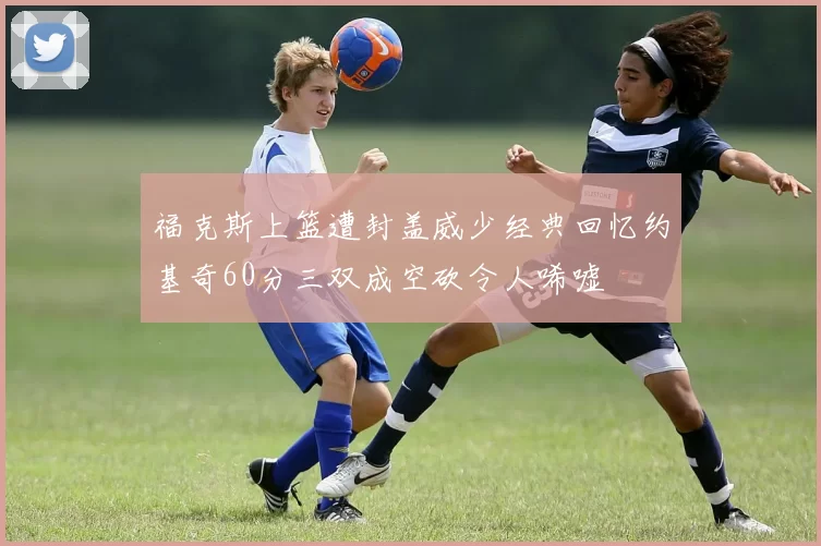 福克斯上篮遭封盖威少经典回忆约基奇60分三双成空砍令人唏嘘