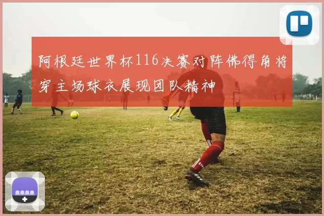 阿根廷世界杯116决赛对阵佛得角将穿主场球衣展现团队精神