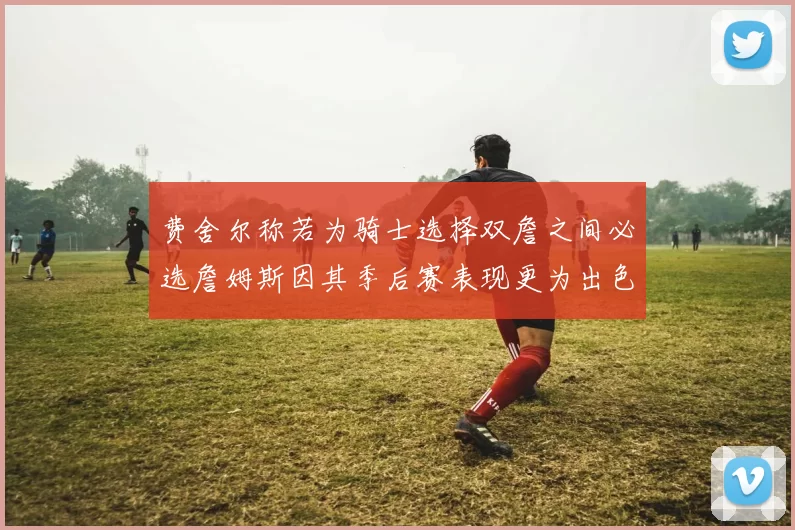 费舍尔称若为骑士选择双詹之间必选詹姆斯因其季后赛表现更为出色
