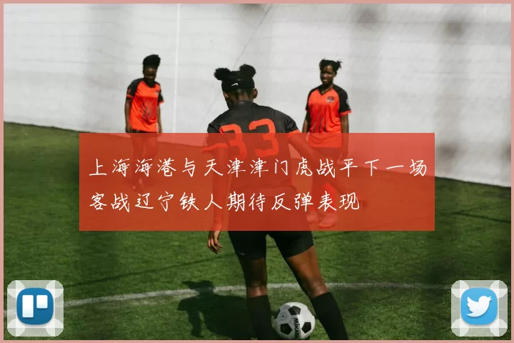 上海海港与天津津门虎战平下一场客战辽宁铁人期待反弹表现