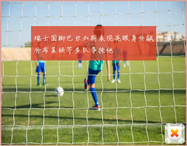 瑞士国脚巴尔加斯表现亮眼身价飙升布莱顿等多队争抢他
