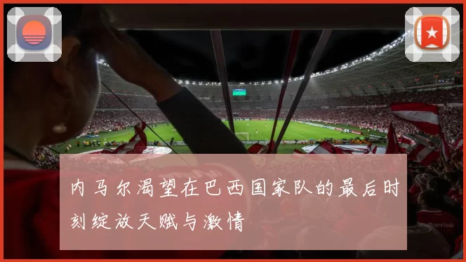 内马尔渴望在巴西国家队的最后时刻绽放天赋与激情