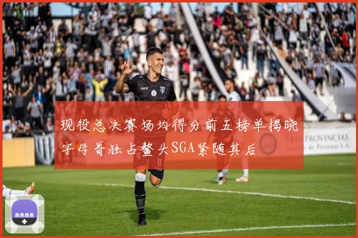 现役总决赛场均得分前五榜单揭晓字母哥独占鳌头SGA紧随其后
