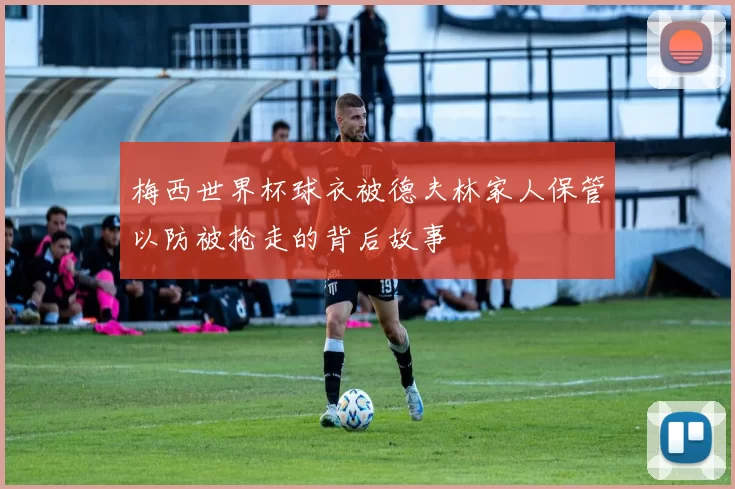 梅西世界杯球衣被德夫林家人保管以防被抢走的背后故事