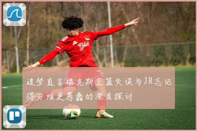 追梦直言福克斯上篮失误与JR忘记得分谁更愚蠢的深度探讨