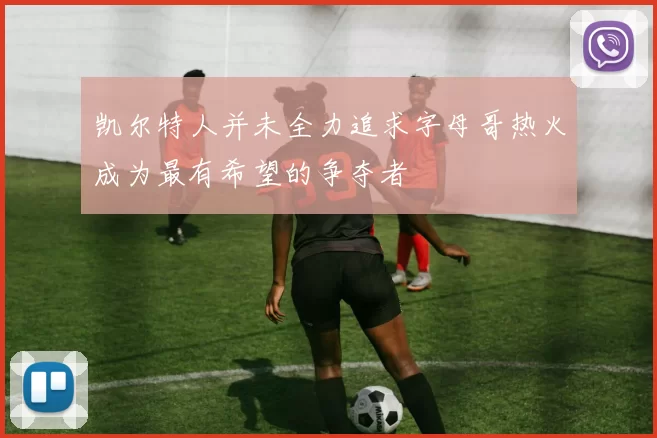 凯尔特人并未全力追求字母哥热火成为最有希望的争夺者