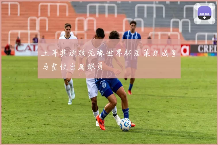土耳其连败无缘世界杯居莱尔成皇马首位出局球员