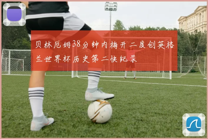 贝林厄姆38分钟内梅开二度创英格兰世界杯历史第二快纪录