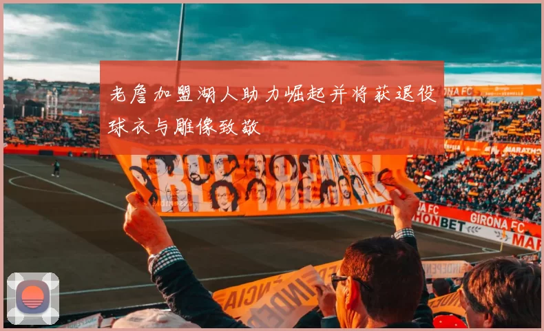 老詹加盟湖人助力崛起并将获退役球衣与雕像致敬