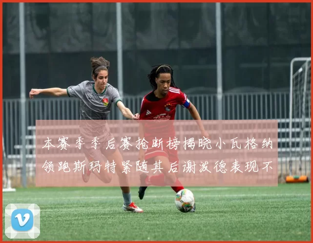 本赛季季后赛抢断榜揭晓小瓦格纳领跑斯玛特紧随其后谢泼德表现不俗