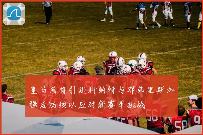 皇马或将引进科纳特与邓弗里斯加强后防线以应对新赛季挑战