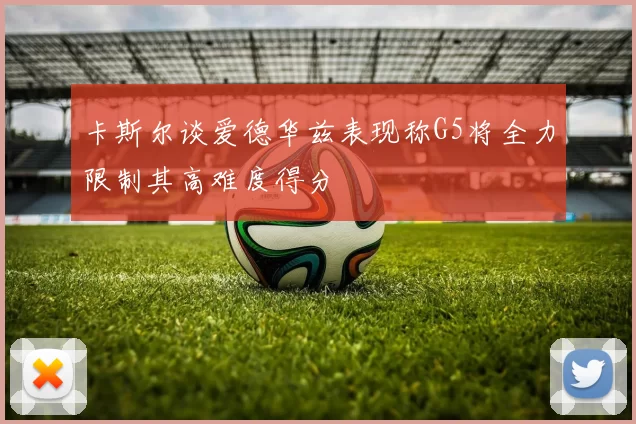 卡斯尔谈爱德华兹表现称G5将全力限制其高难度得分