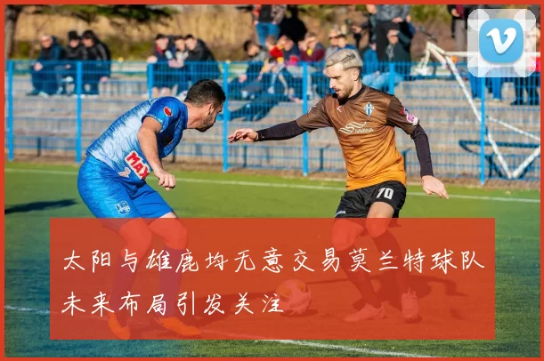 太阳与雄鹿均无意交易莫兰特球队未来布局引发关注