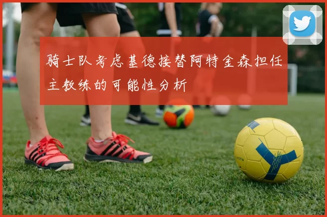 骑士队考虑基德接替阿特金森担任主教练的可能性分析