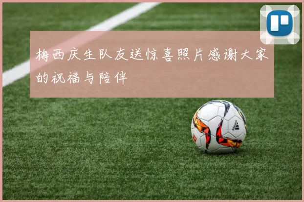 梅西庆生队友送惊喜照片感谢大家的祝福与陪伴