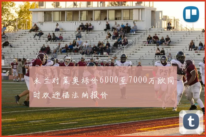 米兰对莱奥标价6000至7000万欧同时欢迎福法纳报价