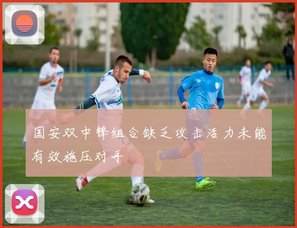 国安双中锋组合缺乏攻击活力未能有效施压对手