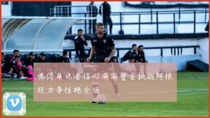 佛得角记者信心满满誓言挑战阿根廷力争惊艳全场