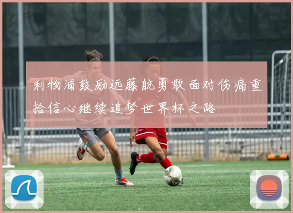 利物浦鼓励远藤航勇敢面对伤痛重拾信心继续追梦世界杯之路