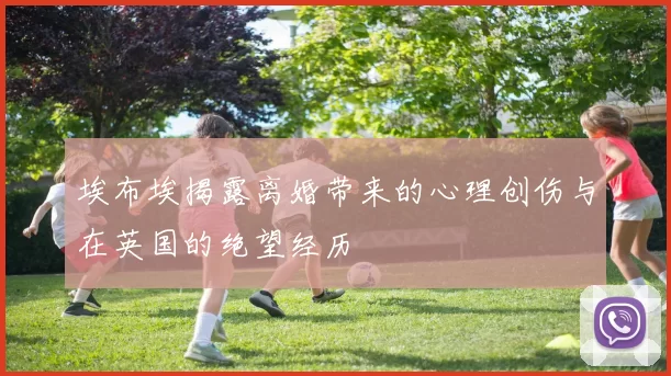 埃布埃揭露离婚带来的心理创伤与在英国的绝望经历
