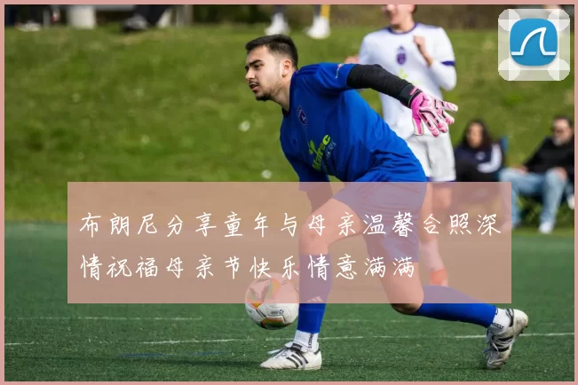 布朗尼分享童年与母亲温馨合照深情祝福母亲节快乐情意满满