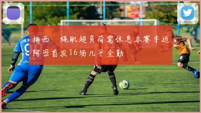 梅西腘绳肌超负荷需休息本赛季迈阿密首发16场几乎全勤