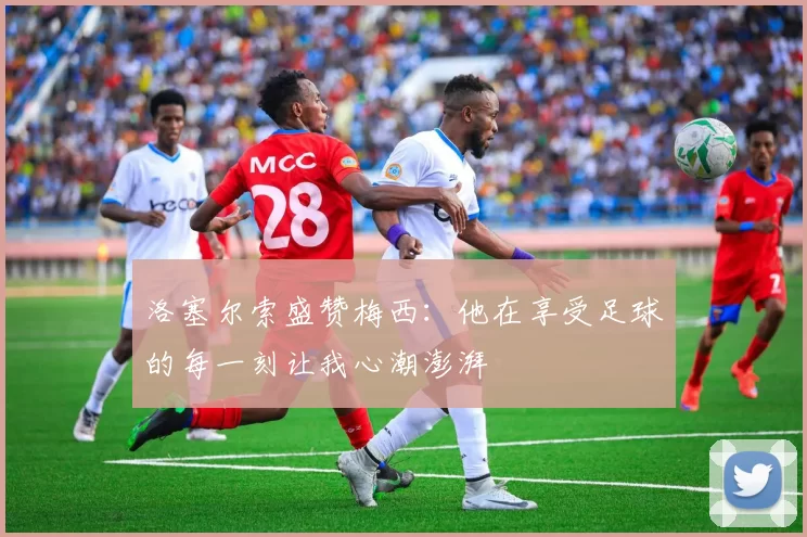 洛塞尔索盛赞梅西：他在享受足球的每一刻让我心潮澎湃