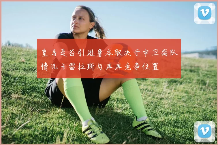皇马是否引进鲁本取决于中卫离队情况卡雷拉斯与库库竞争位置